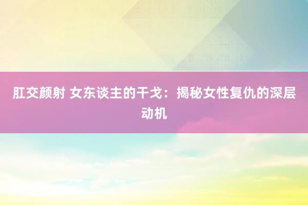 肛交颜射 女东谈主的干戈：揭秘女性复仇的深层动机