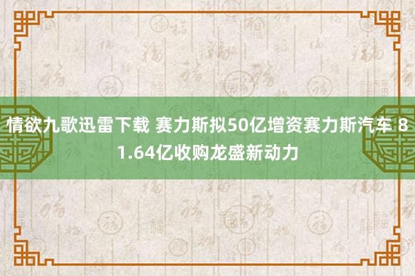 情欲九歌迅雷下载 赛力斯拟50亿增资赛力斯汽车 81.64亿收购龙盛新动力