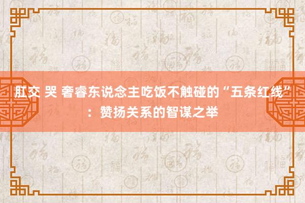 肛交 哭 奢睿东说念主吃饭不触碰的“五条红线”：赞扬关系的智谋之举