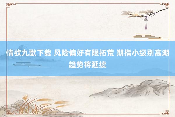 情欲九歌下载 风险偏好有限拓荒 期指小级别高潮趋势将延续