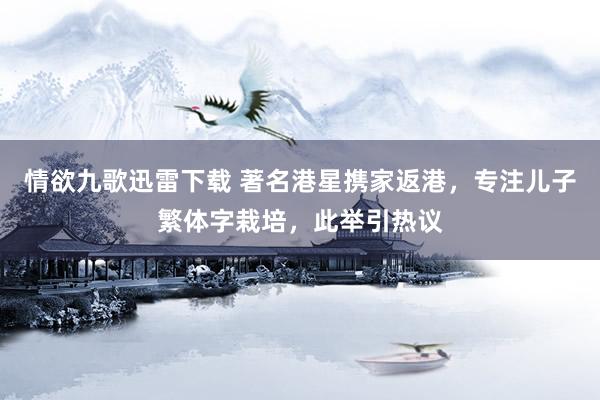 情欲九歌迅雷下载 著名港星携家返港，专注儿子繁体字栽培，此举引热议