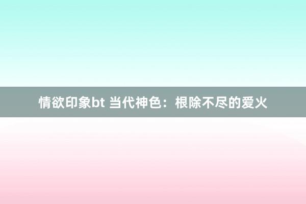 情欲印象bt 当代神色：根除不尽的爱火