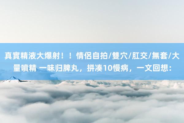 真實精液大爆射!!情侶自拍/雙穴/肛交/無套/大量噴精 一味归脾丸,拼凑10慢病,一文回想: