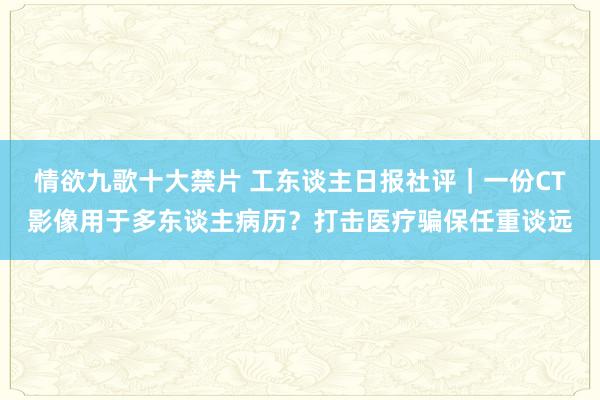 情欲九歌十大禁片 工东谈主日报社评｜一份CT影像用于多东谈主病历？打击医疗骗保任重谈远