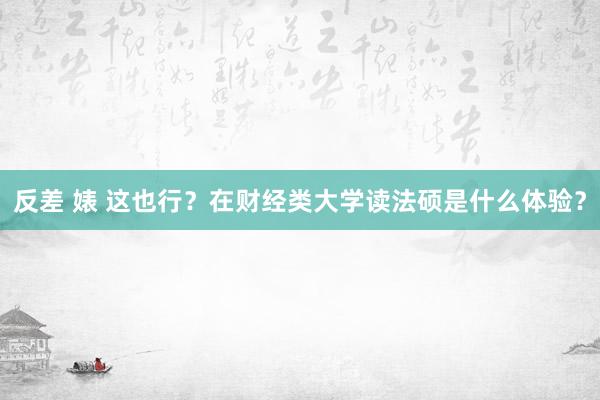 反差 婊 这也行？在财经类大学读法硕是什么体验？