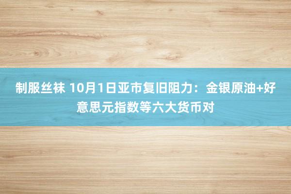 制服丝袜 10月1日亚市复旧阻力：金银原油+好意思元指数等六大货币对