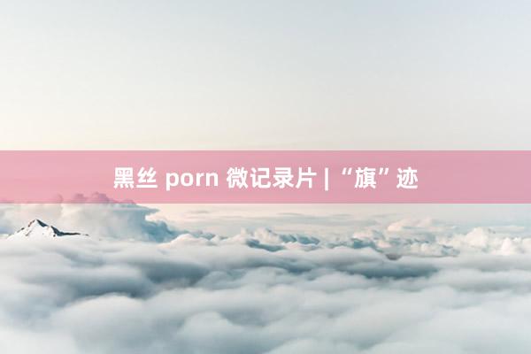 黑丝 porn 微记录片 | “旗”迹