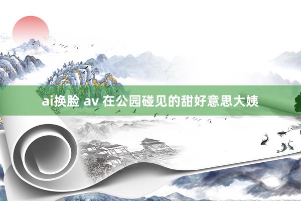 ai换脸 av 在公园碰见的甜好意思大姨