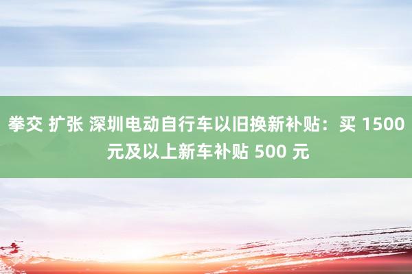 拳交 扩张 深圳电动自行车以旧换新补贴：买 1500 元及以上新车补贴 500 元