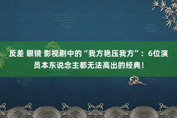 反差 眼镜 影视剧中的“我方艳压我方”：6位演员本东说念主都无法高出的经典！