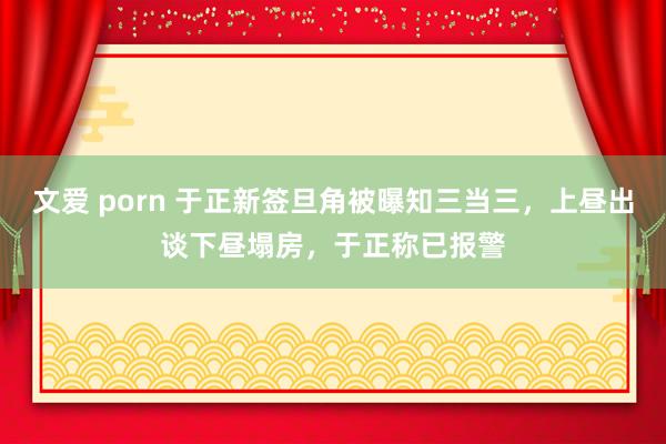 文爱 porn 于正新签旦角被曝知三当三，上昼出谈下昼塌房，于正称已报警