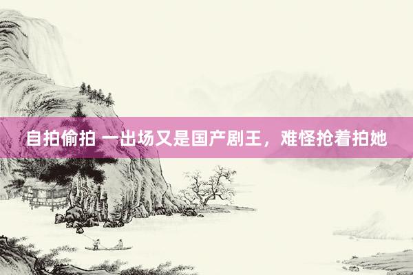 自拍偷拍 一出场又是国产剧王，难怪抢着拍她