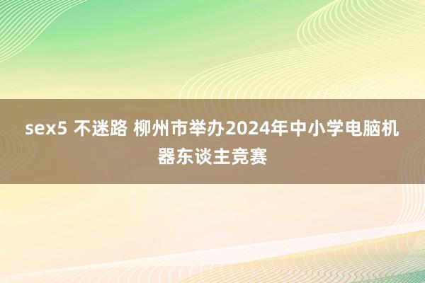 sex5 不迷路 柳州市举办2024年中小学电脑机器东谈主竞赛
