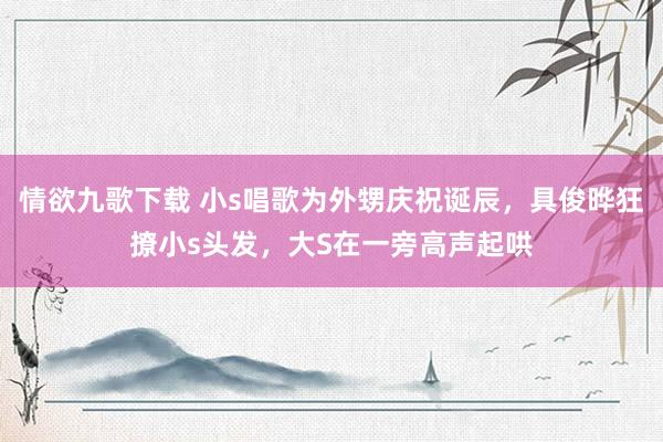 情欲九歌下载 小s唱歌为外甥庆祝诞辰，具俊晔狂撩小s头发，大S在一旁高声起哄