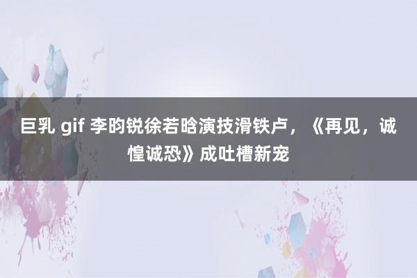 巨乳 gif 李昀锐徐若晗演技滑铁卢，《再见，诚惶诚恐》成吐槽新宠