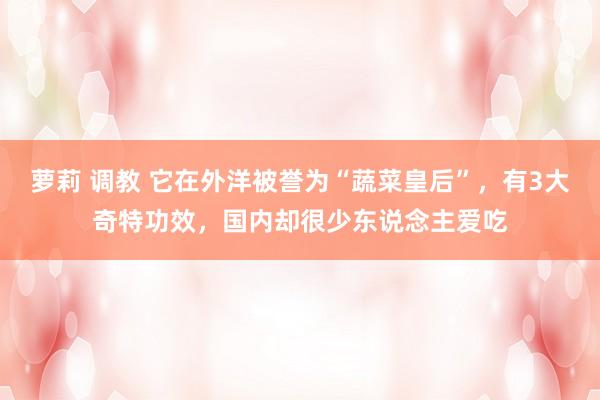 萝莉 调教 它在外洋被誉为“蔬菜皇后”，有3大奇特功效，国内却很少东说念主爱吃