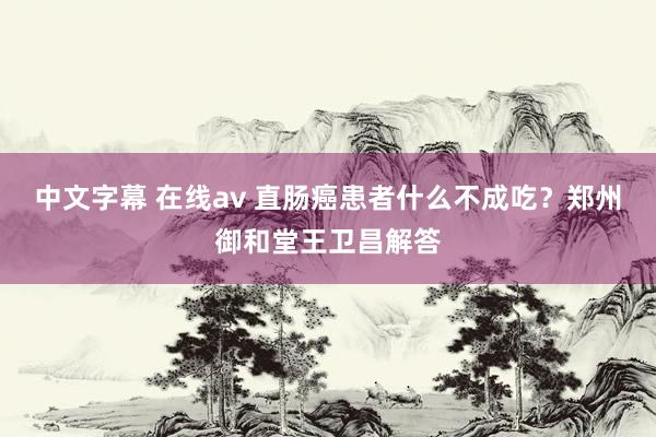 中文字幕 在线av 直肠癌患者什么不成吃？郑州御和堂王卫昌解答