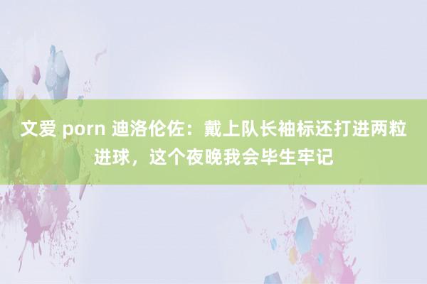 文爱 porn 迪洛伦佐:戴上队长袖标还打进两粒进球,这个夜晚我会毕生牢记
