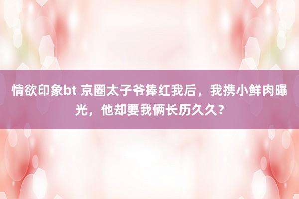 情欲印象bt 京圈太子爷捧红我后，我携小鲜肉曝光，他却要我俩长历久久？