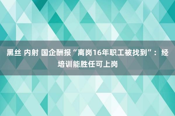 黑丝 内射 国企酬报“离岗16年职工被找到”：经培训能胜任可上岗