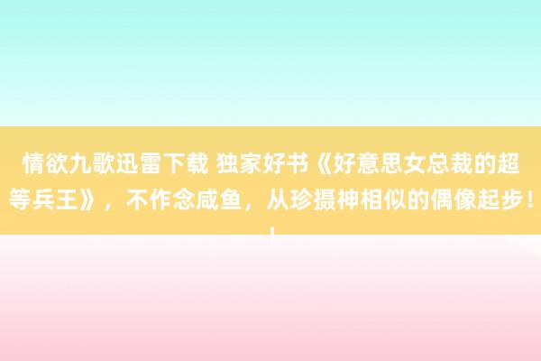情欲九歌迅雷下载 独家好书《好意思女总裁的超等兵王》，不作念咸鱼，从珍摄神相似的偶像起步！