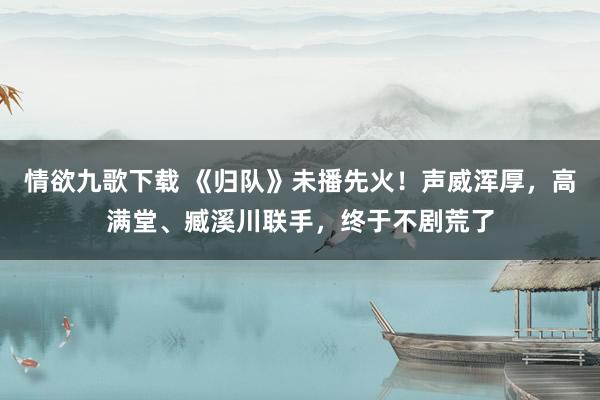情欲九歌下载 《归队》未播先火！声威浑厚，高满堂、臧溪川联手，终于不剧荒了