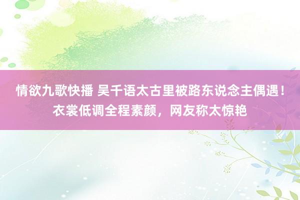 情欲九歌快播 吴千语太古里被路东说念主偶遇！衣裳低调全程素颜，网友称太惊艳