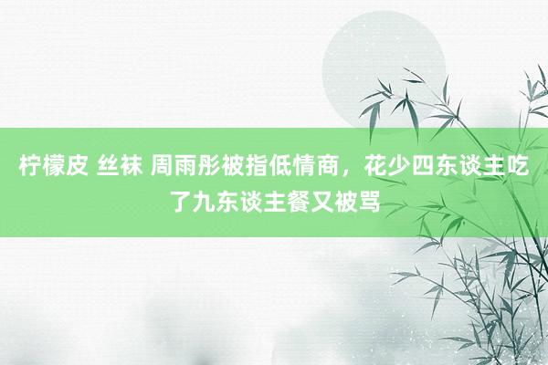 柠檬皮 丝袜 周雨彤被指低情商，花少四东谈主吃了九东谈主餐又被骂