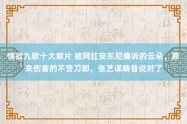 情欲九歌十大禁片 被网红安东尼痛诉的云朵，原来伤害的不啻刀郎，张艺谋畴昔说对了