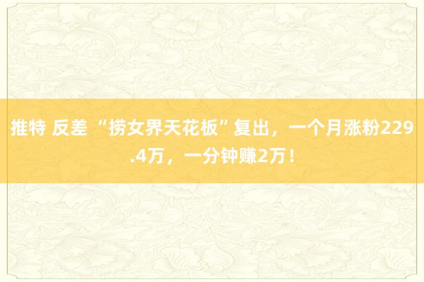 推特 反差 “捞女界天花板”复出，一个月涨粉229.4万，一分钟赚2万！