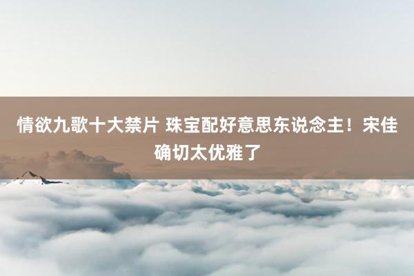 情欲九歌十大禁片 珠宝配好意思东说念主！宋佳确切太优雅了