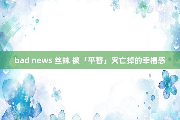 bad news 丝袜 被「平替」灭亡掉的幸福感