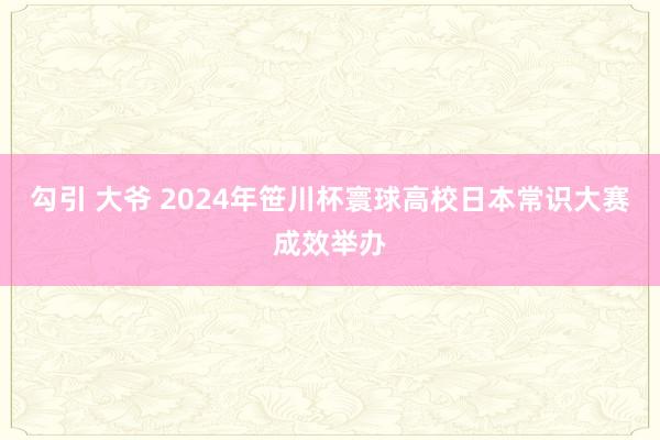 勾引 大爷 2024年笹川杯寰球高校日本常识大赛成效举办