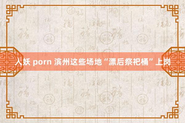 人妖 porn 滨州这些场地“漂后祭祀桶”上岗