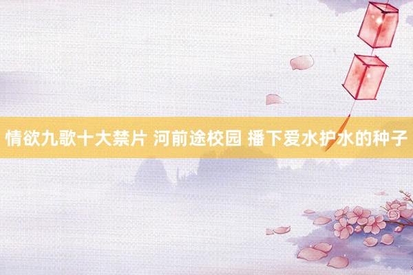 情欲九歌十大禁片 河前途校园 播下爱水护水的种子