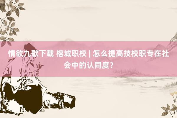情欲九歌下载 榕城职校 | 怎么提高技校职专在社会中的认同度？