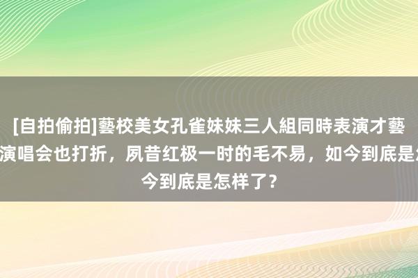 [自拍偷拍]藝校美女孔雀妹妹三人組同時表演才藝 体育馆演唱会也打折，夙昔红极一时的毛不易，如今到底是怎样了？