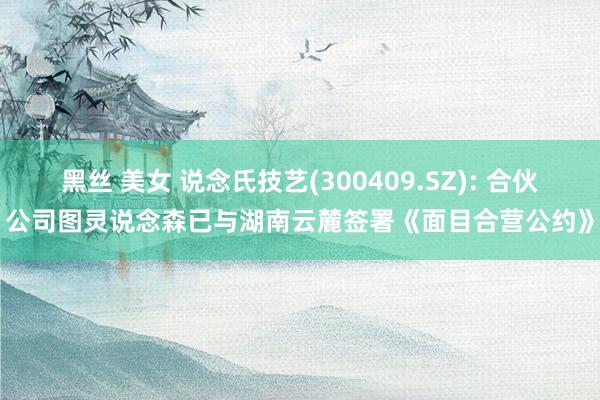 黑丝 美女 说念氏技艺(300409.SZ): 合伙公司图灵说念森已与湖南云麓签署《面目合营公约》