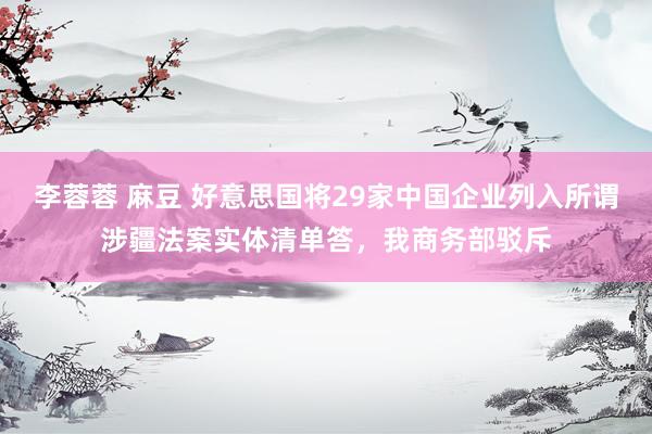 李蓉蓉 麻豆 好意思国将29家中国企业列入所谓涉疆法案实体清单答，我商务部驳斥