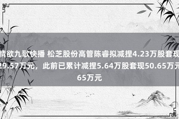 情欲九歌快播 松芝股份高管陈睿拟减捏4.23万股套现29.57万元，此前已累计减捏5.64万股套现50.65万元