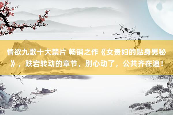情欲九歌十大禁片 畅销之作《女贵妇的贴身男秘》，跌宕转动的章节，别心动了，公共齐在追！