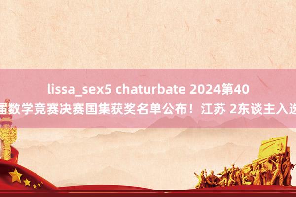lissa_sex5 chaturbate 2024第40届数学竞赛决赛国集获奖名单公布！江苏 2东谈主入选