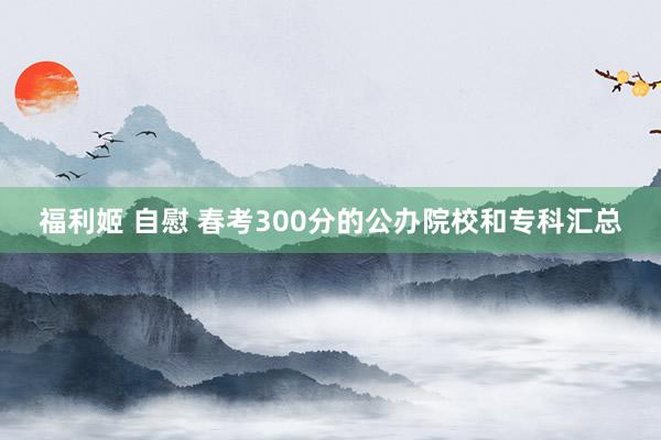 福利姬 自慰 春考300分的公办院校和专科汇总
