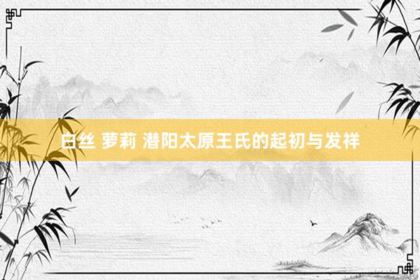 白丝 萝莉 潜阳太原王氏的起初与发祥