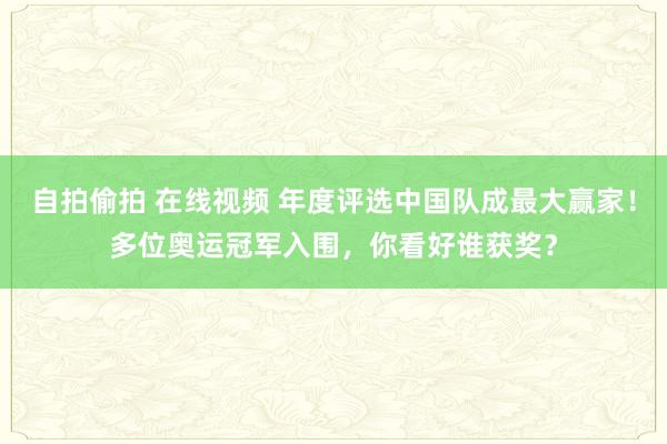 自拍偷拍 在线视频 年度评选中国队成最大赢家！多位奥运冠军入围，你看好谁获奖？