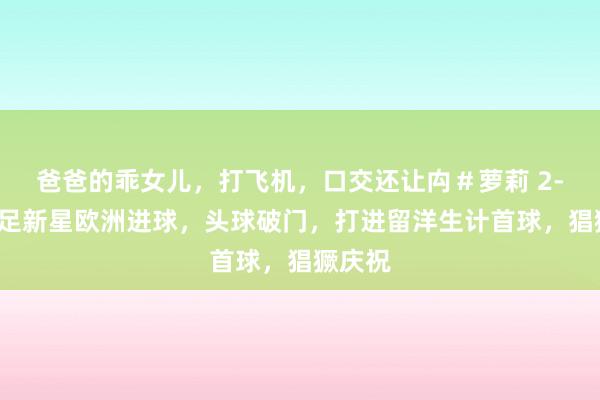 爸爸的乖女儿，打飞机，口交还让禸＃萝莉 2-3！国足新星欧洲进球，头球破门，打进留洋生计首球，猖獗庆祝