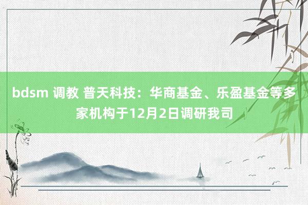 bdsm 调教 普天科技：华商基金、乐盈基金等多家机构于12月2日调研我司