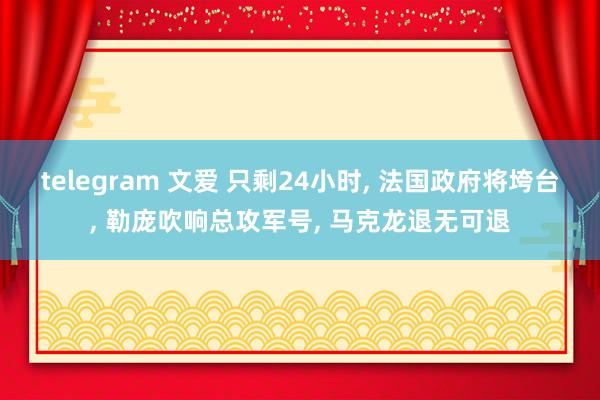 telegram 文爱 只剩24小时， 法国政府将垮台， 勒庞吹响总攻军号， 马克龙退无可退