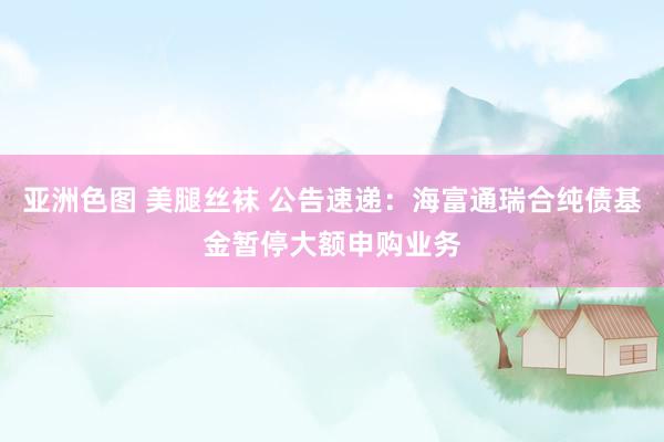 亚洲色图 美腿丝袜 公告速递：海富通瑞合纯债基金暂停大额申购业务