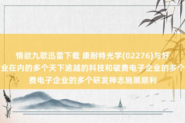 情欲九歌迅雷下载 康耐特光学(02276)与好意思国多家头部企业在内的多个天下逾越的科技和破费电子企业的多个研发神志施展顺利
